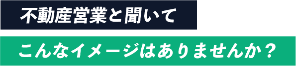 不動産営業と聞いてこんなイメージはありませんか？